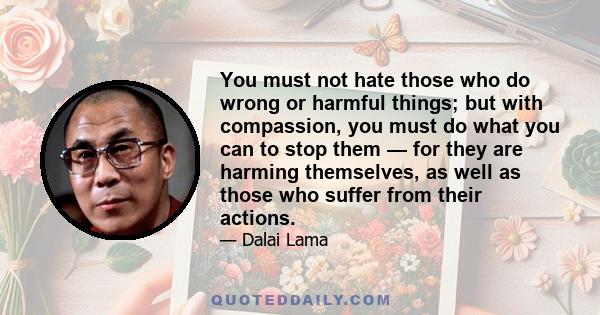 You must not hate those who do wrong or harmful things; but with compassion, you must do what you can to stop them — for they are harming themselves, as well as those who suffer from their actions.