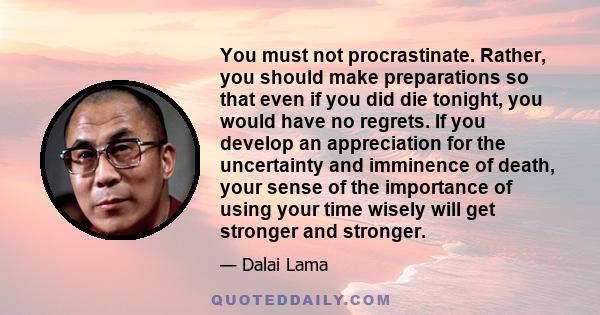 You must not procrastinate. Rather, you should make preparations so that even if you did die tonight, you would have no regrets. If you develop an appreciation for the uncertainty and imminence of death, your sense of