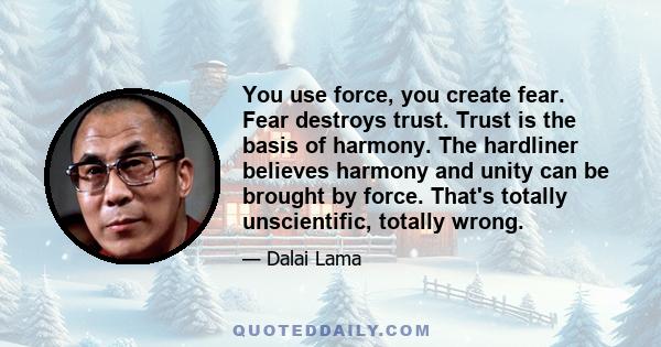 You use force, you create fear. Fear destroys trust. Trust is the basis of harmony. The hardliner believes harmony and unity can be brought by force. That's totally unscientific, totally wrong.