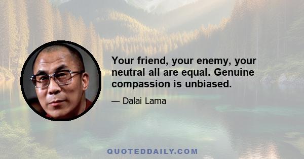 Your friend, your enemy, your neutral all are equal. Genuine compassion is unbiased.