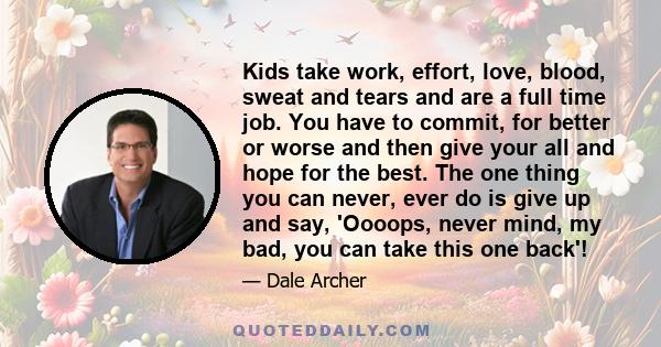 Kids take work, effort, love, blood, sweat and tears and are a full time job. You have to commit, for better or worse and then give your all and hope for the best. The one thing you can never, ever do is give up and