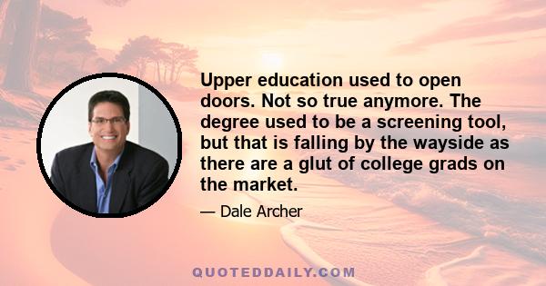 Upper education used to open doors. Not so true anymore. The degree used to be a screening tool, but that is falling by the wayside as there are a glut of college grads on the market.