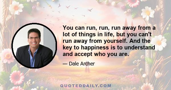 You can run, run, run away from a lot of things in life, but you can't run away from yourself. And the key to happiness is to understand and accept who you are.