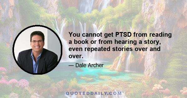 You cannot get PTSD from reading a book or from hearing a story, even repeated stories over and over.