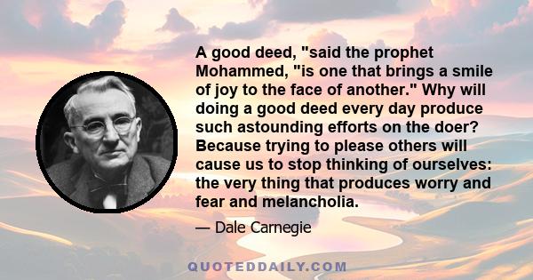 A good deed, said the prophet Mohammed, is one that brings a smile of joy to the face of another. Why will doing a good deed every day produce such astounding efforts on the doer? Because trying to please others will