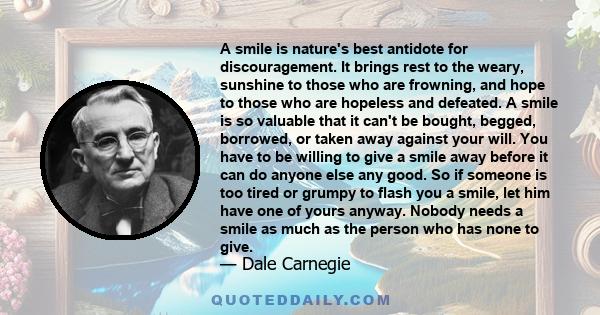 A smile is nature's best antidote for discouragement. It brings rest to the weary, sunshine to those who are frowning, and hope to those who are hopeless and defeated. A smile is so valuable that it can't be bought,