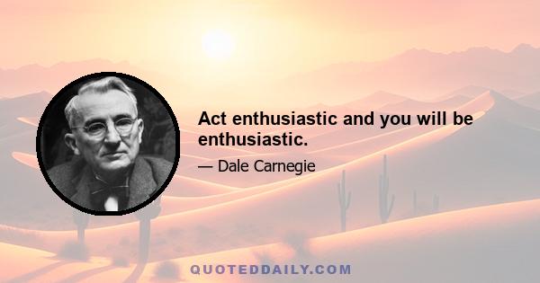 Act enthusiastic and you will be enthusiastic.