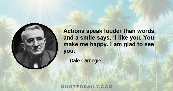 Actions speak louder than words, and a smile says, 'I like you. You make me happy. I am glad to see you.' That is why dogs make such a hit. They are so glad to see us that they almost jump out of their skins. So,