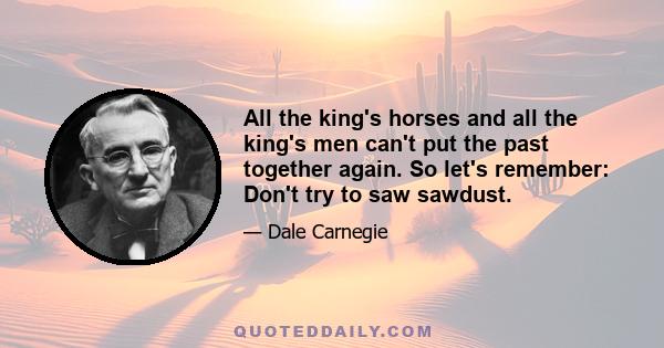 All the king's horses and all the king's men can't put the past together again. So let's remember: Don't try to saw sawdust.