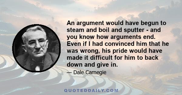 An argument would have begun to steam and boil and sputter - and you know how arguments end. Even if I had convinced him that he was wrong, his pride would have made it difficult for him to back down and give in.