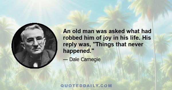 An old man was asked what had robbed him of joy in his life. His reply was, Things that never happened.