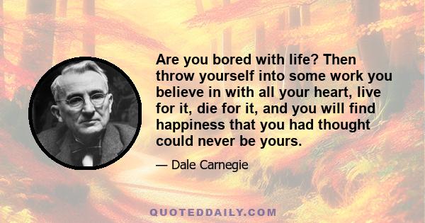 Are you bored with life? Then throw yourself into some work you believe in with all your heart, live for it, die for it, and you will find happiness that you had thought could never be yours.