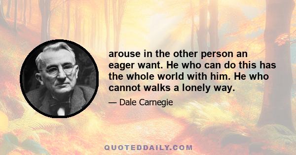 arouse in the other person an eager want. He who can do this has the whole world with him. He who cannot walks a lonely way.