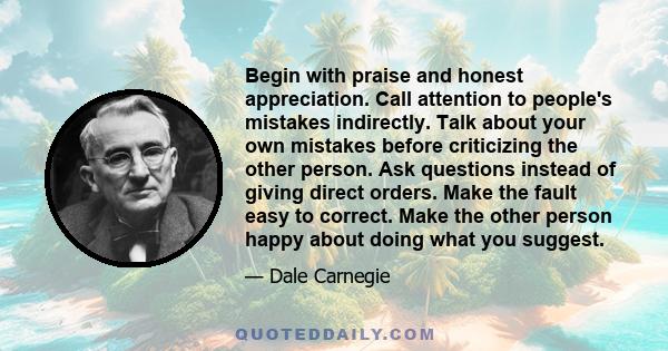 Begin with praise and honest appreciation. Call attention to people's mistakes indirectly. Talk about your own mistakes before criticizing the other person. Ask questions instead of giving direct orders. Make the fault