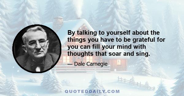 By talking to yourself about the things you have to be grateful for you can fill your mind with thoughts that soar and sing.