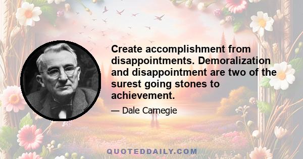 Create accomplishment from disappointments. Demoralization and disappointment are two of the surest going stones to achievement.