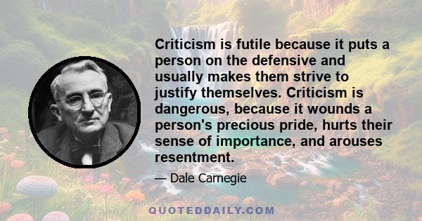 Criticism is futile because it puts a person on the defensive and usually makes them strive to justify themselves. Criticism is dangerous, because it wounds a person's precious pride, hurts their sense of importance,