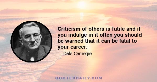 Criticism of others is futile and if you indulge in it often you should be warned that it can be fatal to your career.