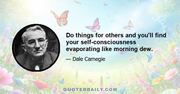 Do things for others and you'll find your self-consciousness evaporating like morning dew.