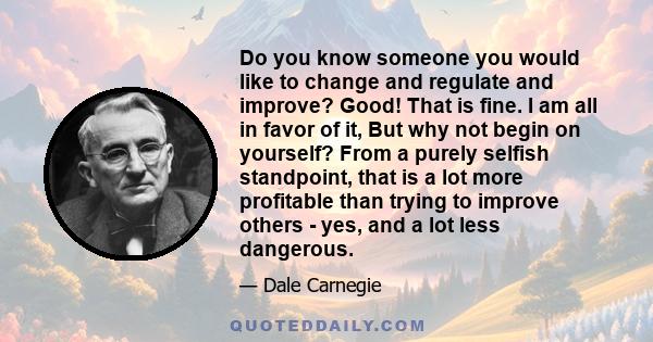 Do you know someone you would like to change and regulate and improve? Good! That is fine. I am all in favor of it, But why not begin on yourself? From a purely selfish standpoint, that is a lot more profitable than