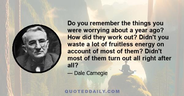 Do you remember the things you were worrying about a year ago? How did they work out? Didn't you waste a lot of fruitless energy on account of most of them? Didn't most of them turn out all right after all?