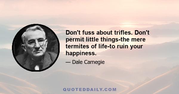 Don't fuss about trifles. Don't permit little things-the mere termites of life-to ruin your happiness.