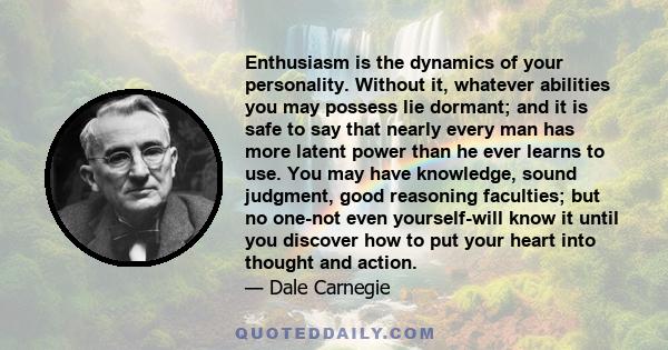 Enthusiasm is the dynamics of your personality. Without it, whatever abilities you may possess lie dormant; and it is safe to say that nearly every man has more latent power than he ever learns to use. You may have