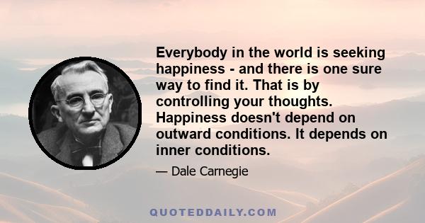 Everybody in the world is seeking happiness - and there is one sure way to find it. That is by controlling your thoughts. Happiness doesn't depend on outward conditions. It depends on inner conditions.