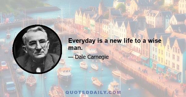 Everyday is a new life to a wise man.