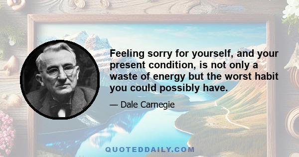 Feeling sorry for yourself, and your present condition, is not only a waste of energy but the worst habit you could possibly have.