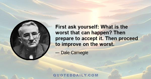 First ask yourself: What is the worst that can happen? Then prepare to accept it. Then proceed to improve on the worst.