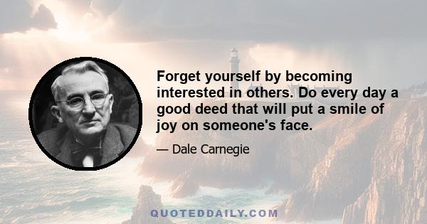 Forget yourself by becoming interested in others. Do every day a good deed that will put a smile of joy on someone's face.