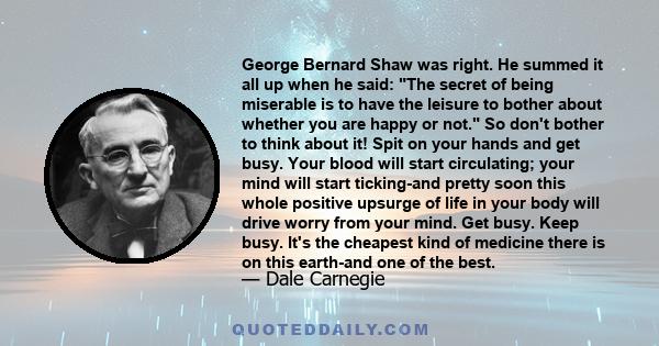 George Bernard Shaw was right. He summed it all up when he said: The secret of being miserable is to have the leisure to bother about whether you are happy or not. So don't bother to think about it! Spit on your hands