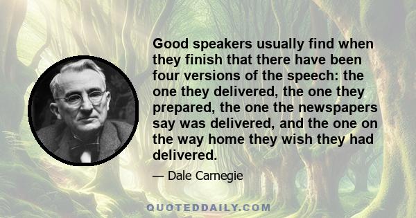 Good speakers usually find when they finish that there have been four versions of the speech: the one they delivered, the one they prepared, the one the newspapers say was delivered, and the one on the way home they