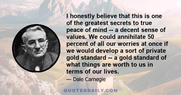 I honestly believe that this is one of the greatest secrets to true peace of mind -- a decent sense of values. We could annihilate 50 percent of all our worries at once if we would develop a sort of private gold