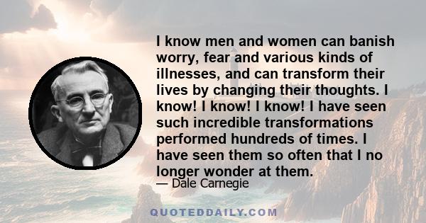 I know men and women can banish worry, fear and various kinds of illnesses, and can transform their lives by changing their thoughts. I know! I know! I know! I have seen such incredible transformations performed