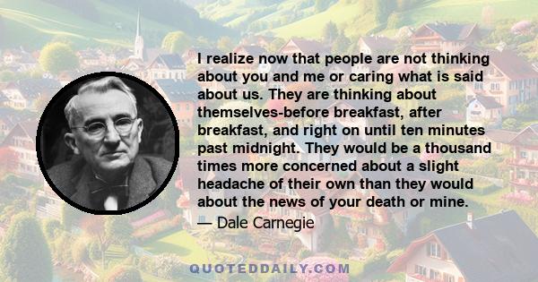 I realize now that people are not thinking about you and me or caring what is said about us. They are thinking about themselves-before breakfast, after breakfast, and right on until ten minutes past midnight. They would 