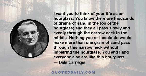 I want you to think of your life as an hourglass. You know there are thousands of grains of sand in the top of the hourglass; and they all pass slowly and evenly through the narrow neck in the middle. Nothing you or I