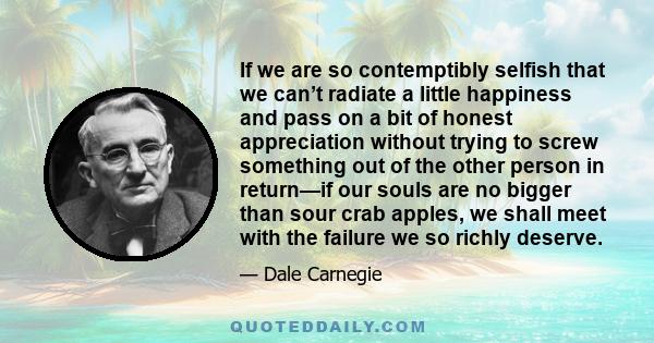 If we are so contemptibly selfish that we can’t radiate a little happiness and pass on a bit of honest appreciation without trying to screw something out of the other person in return—if our souls are no bigger than