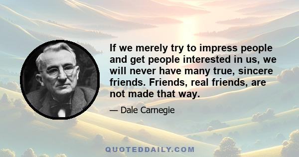 If we merely try to impress people and get people interested in us, we will never have many true, sincere friends. Friends, real friends, are not made that way.