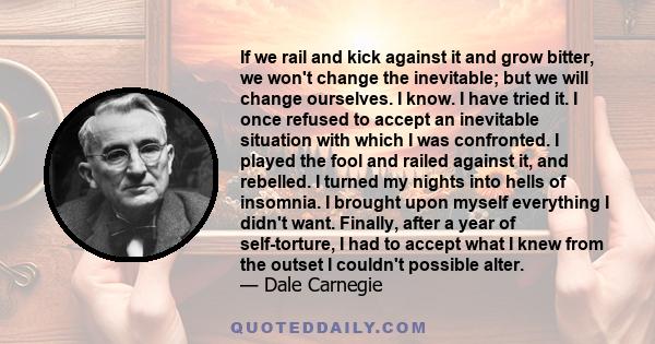 If we rail and kick against it and grow bitter, we won't change the inevitable; but we will change ourselves. I know. I have tried it. I once refused to accept an inevitable situation with which I was confronted. I