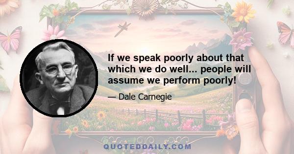 If we speak poorly about that which we do well... people will assume we perform poorly!