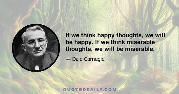 If we think happy thoughts, we will be happy. If we think miserable thoughts, we will be miserable.