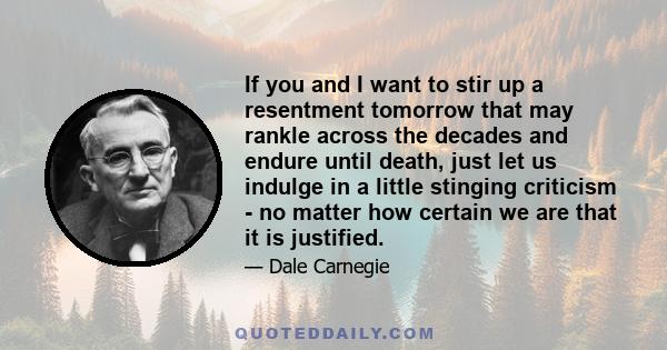 If you and I want to stir up a resentment tomorrow that may rankle across the decades and endure until death, just let us indulge in a little stinging criticism - no matter how certain we are that it is justified.