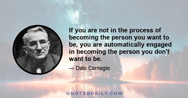 If you are not in the process of becoming the person you want to be, you are automatically engaged in becoming the person you don't want to be.