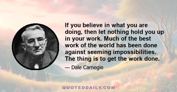 If you believe in what you are doing, then let nothing hold you up in your work. Much of the best work of the world has been done against seeming impossibilities. The thing is to get the work done.