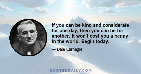 If you can be kind and considerate for one day, then you can be for another. It won't cost you a penny in the world. Begin today.