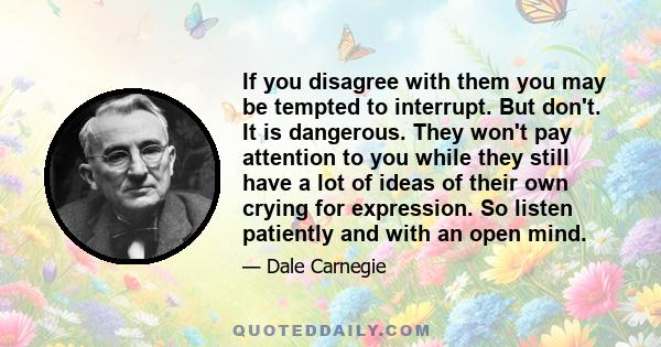 If you disagree with them you may be tempted to interrupt. But don't. It is dangerous. They won't pay attention to you while they still have a lot of ideas of their own crying for expression. So listen patiently and