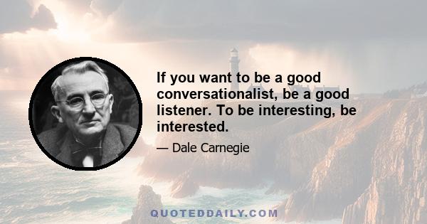 If you want to be a good conversationalist, be a good listener. To be interesting, be interested.