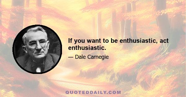 If you want to be enthusiastic, act enthusiastic.